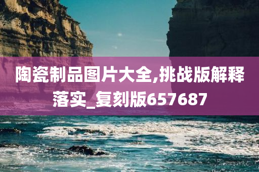 陶瓷制品图片大全,挑战版解释落实_复刻版657687