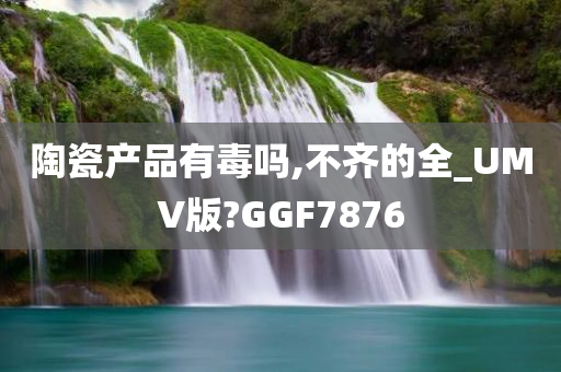 陶瓷产品有毒吗,不齐的全_UMV版?GGF7876