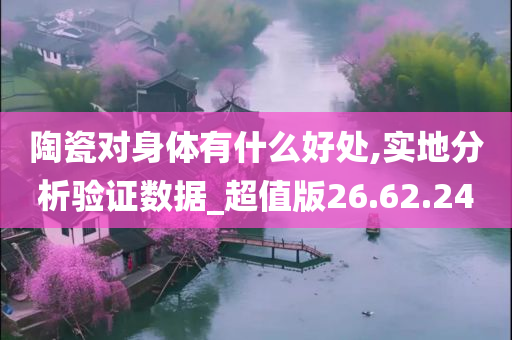 陶瓷对身体有什么好处,实地分析验证数据_超值版26.62.24