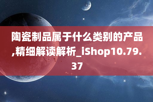 陶瓷制品属于什么类别的产品,精细解读解析_iShop10.79.37