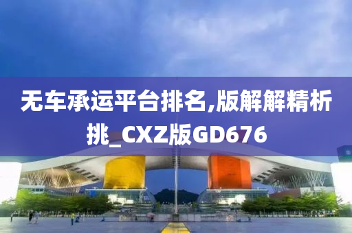 无车承运平台排名,版解解精析挑_CXZ版GD676