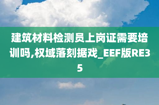 建筑材料检测员上岗证需要培训吗,权域落刻据戏_EEF版RE35