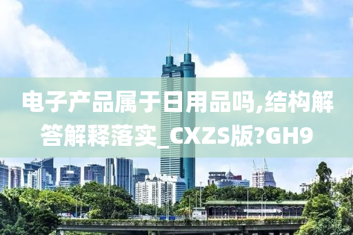 电子产品属于日用品吗,结构解答解释落实_CXZS版?GH9