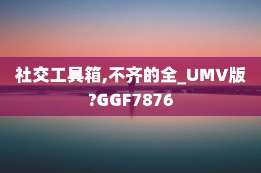 社交工具箱,不齐的全_UMV版?GGF7876