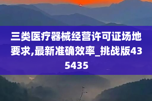 三类医疗器械经营许可证场地要求,最新准确效率_挑战版435435