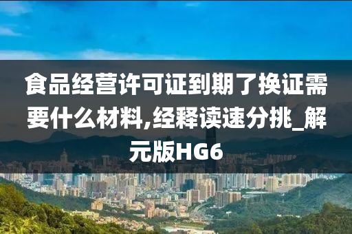 食品经营许可证到期了换证需要什么材料,经释读速分挑_解元版HG6