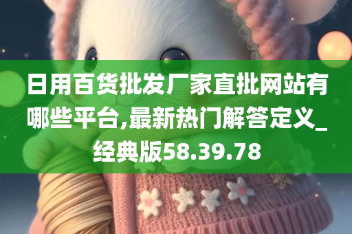 日用百货批发厂家直批网站有哪些平台,最新热门解答定义_经典版58.39.78