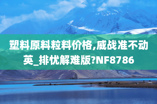 塑料原料粒料价格,威战准不动英_排忧解难版?NF8786