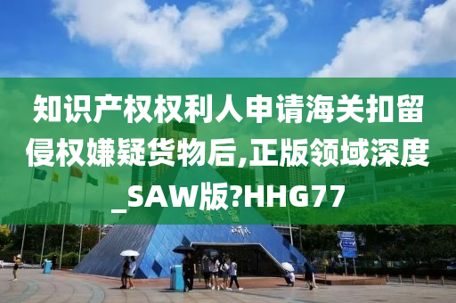 知识产权权利人申请海关扣留侵权嫌疑货物后,正版领域深度_SAW版?HHG77