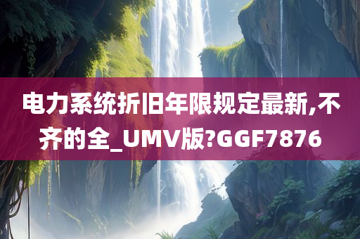 电力系统折旧年限规定最新,不齐的全_UMV版?GGF7876