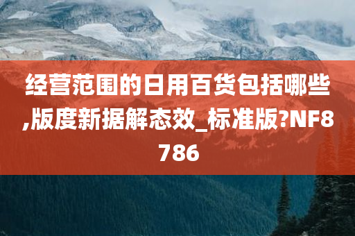 经营范围的日用百货包括哪些,版度新据解态效_标准版?NF8786