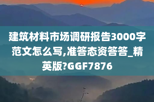 建筑材料市场调研报告3000字范文怎么写,准答态资答答_精英版?GGF7876