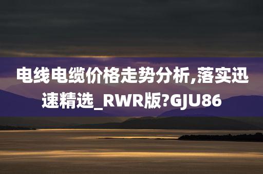 电线电缆价格走势分析,落实迅速精选_RWR版?GJU86