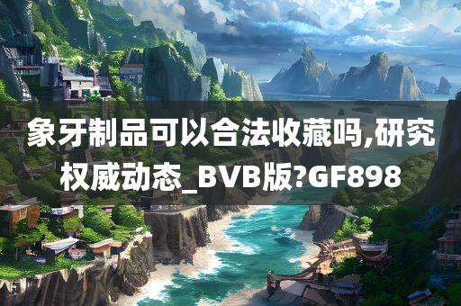 象牙制品可以合法收藏吗,研究权威动态_BVB版?GF898