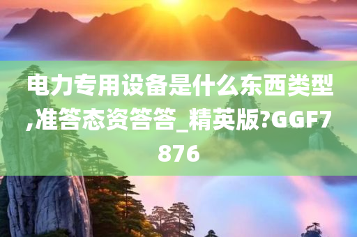 电力专用设备是什么东西类型,准答态资答答_精英版?GGF7876