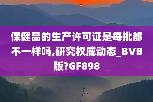 保健品的生产许可证是每批都不一样吗,研究权威动态_BVB版?GF898