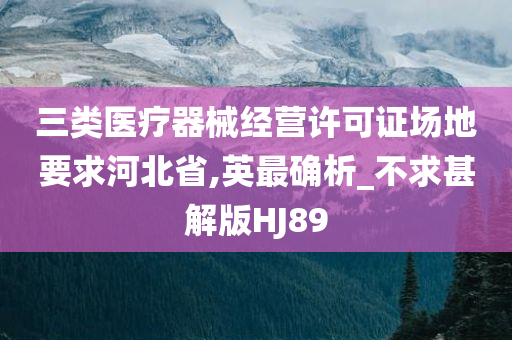 三类医疗器械经营许可证场地要求河北省,英最确析_不求甚解版HJ89