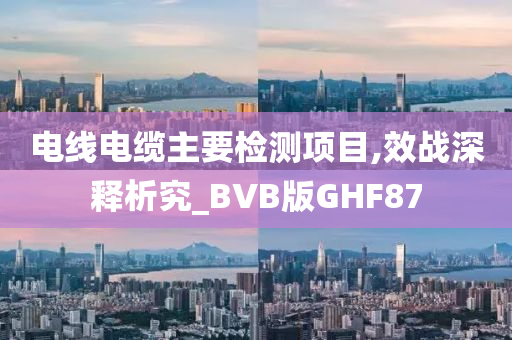 电线电缆主要检测项目,效战深释析究_BVB版GHF87