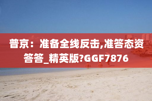 普京：准备全线反击,准答态资答答_精英版?GGF7876