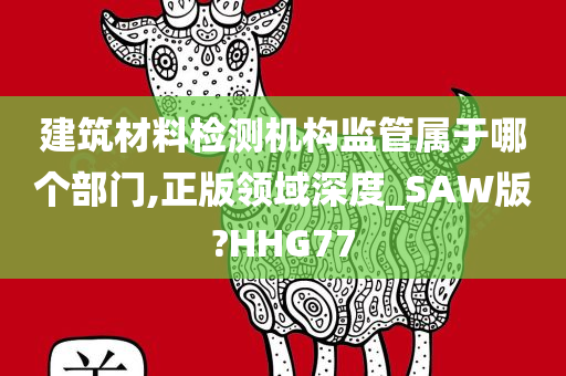 建筑材料检测机构监管属于哪个部门,正版领域深度_SAW版?HHG77