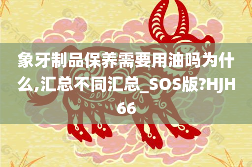 象牙制品保养需要用油吗为什么,汇总不同汇总_SOS版?HJH66