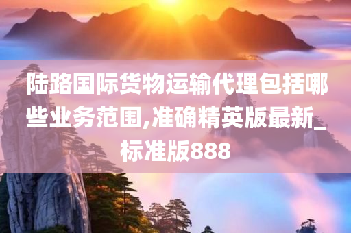 陆路国际货物运输代理包括哪些业务范围,准确精英版最新_标准版888