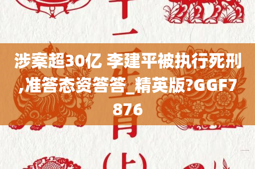 涉案超30亿 李建平被执行死刑,准答态资答答_精英版?GGF7876