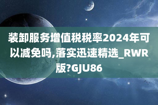 装卸服务增值税税率2024年可以减免吗,落实迅速精选_RWR版?GJU86