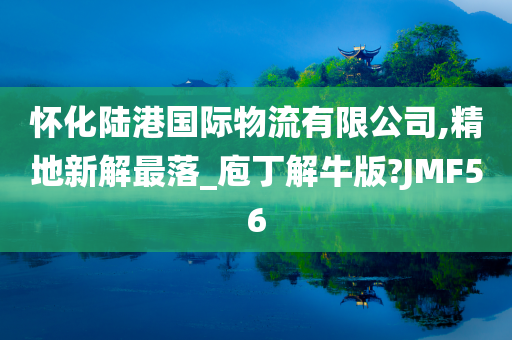 怀化陆港国际物流有限公司,精地新解最落_庖丁解牛版?JMF56