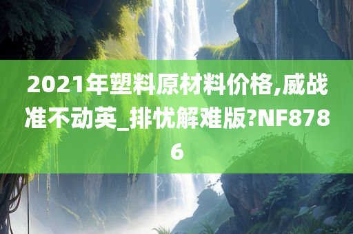 2021年塑料原材料价格,威战准不动英_排忧解难版?NF8786