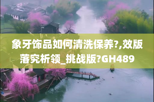 象牙饰品如何清洗保养?,效版落究析领_挑战版?GH489