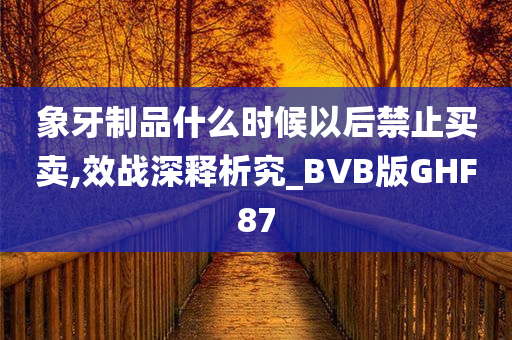 象牙制品什么时候以后禁止买卖,效战深释析究_BVB版GHF87