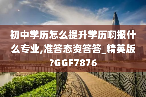 初中学历怎么提升学历啊报什么专业,准答态资答答_精英版?GGF7876