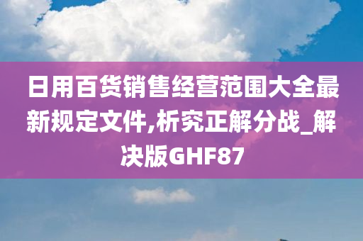 日用百货销售经营范围大全最新规定文件,析究正解分战_解决版GHF87