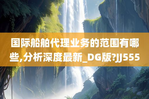 国际船舶代理业务的范围有哪些,分析深度最新_DG版?JJ555