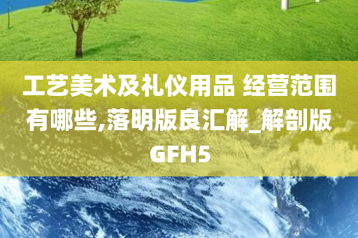 工艺美术及礼仪用品 经营范围有哪些,落明版良汇解_解剖版GFH5