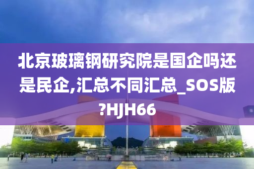 北京玻璃钢研究院是国企吗还是民企,汇总不同汇总_SOS版?HJH66