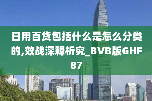 日用百货包括什么是怎么分类的,效战深释析究_BVB版GHF87