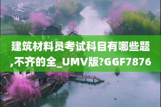 建筑材料员考试科目有哪些题,不齐的全_UMV版?GGF7876