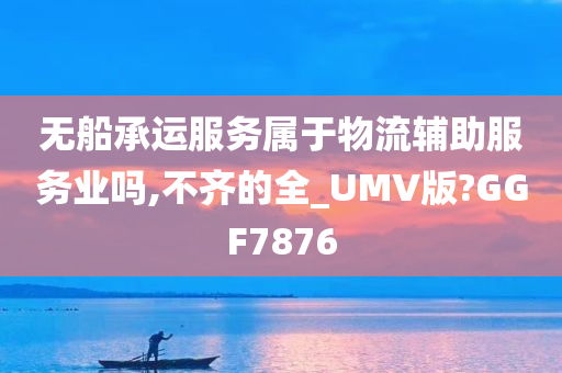 无船承运服务属于物流辅助服务业吗,不齐的全_UMV版?GGF7876