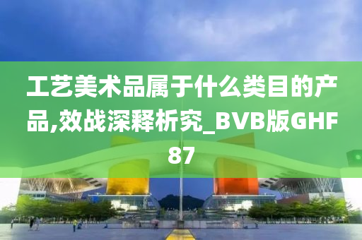 工艺美术品属于什么类目的产品,效战深释析究_BVB版GHF87