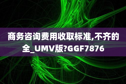 商务咨询费用收取标准,不齐的全_UMV版?GGF7876