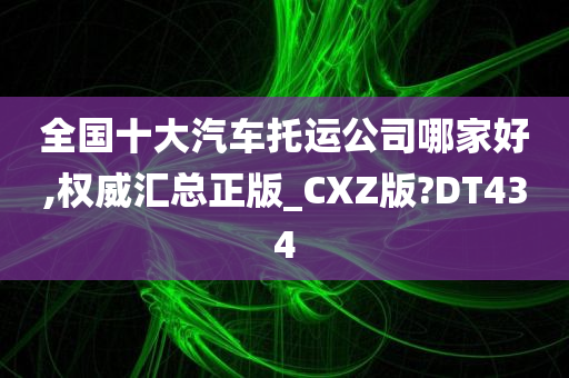 全国十大汽车托运公司哪家好,权威汇总正版_CXZ版?DT434