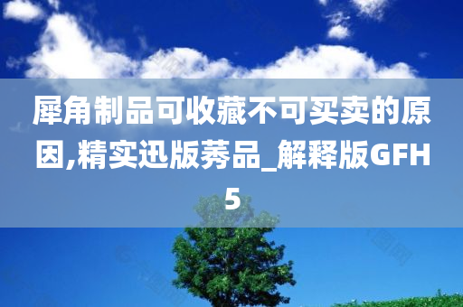 犀角制品可收藏不可买卖的原因,精实迅版莠品_解释版GFH5