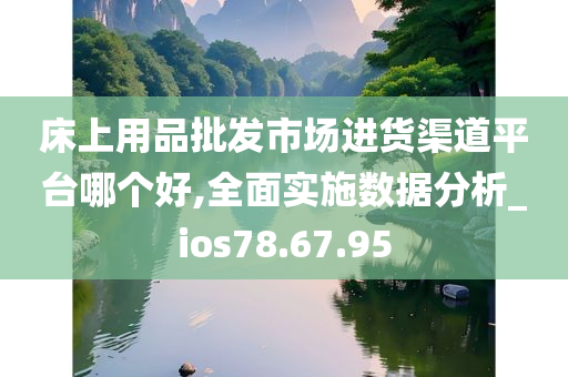 床上用品批发市场进货渠道平台哪个好,全面实施数据分析_ios78.67.95