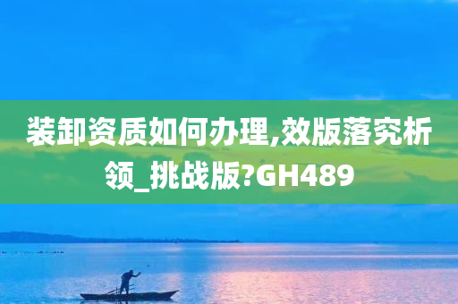 装卸资质如何办理,效版落究析领_挑战版?GH489