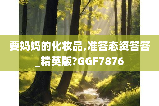 要妈妈的化妆品,准答态资答答_精英版?GGF7876