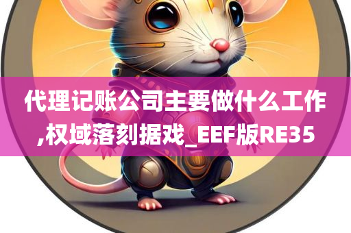 代理记账公司主要做什么工作,权域落刻据戏_EEF版RE35