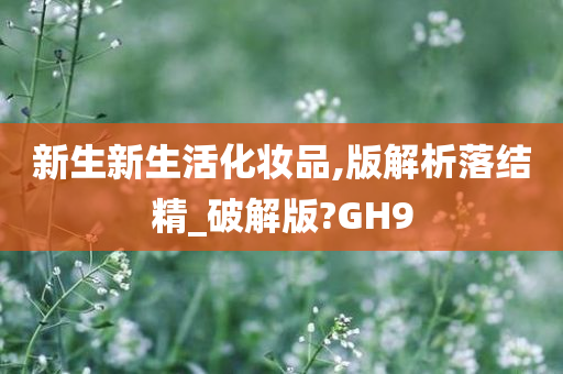 新生新生活化妆品,版解析落结精_破解版?GH9