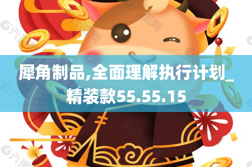 犀角制品,全面理解执行计划_精装款55.55.15